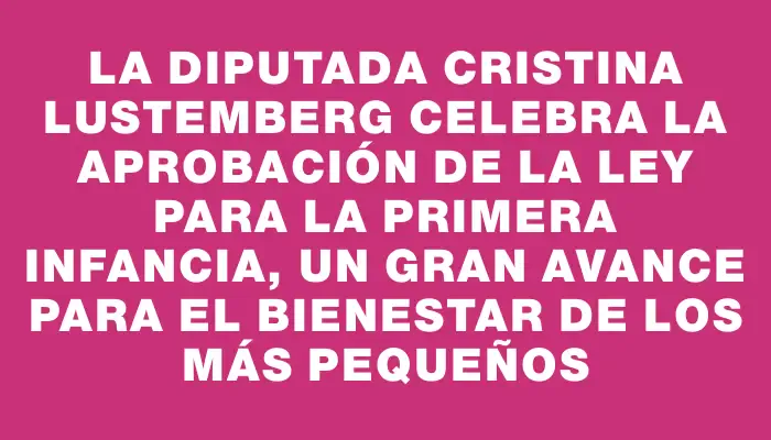 La diputada Cristina Lustemberg celebra la aprobación de la ley para la primera infancia, un gran avance para el bienestar de los más pequeños