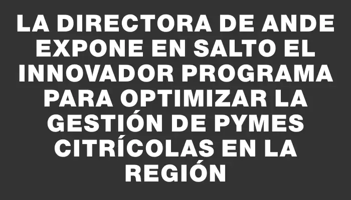 La directora de Ande expone en Salto el innovador programa para optimizar la gestión de Pymes citrícolas en la región