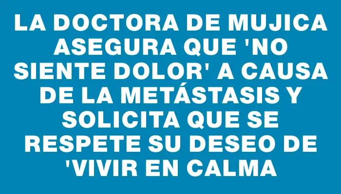 La doctora de Mujica asegura que "no siente dolor" a causa de la metástasis y solicita que se respete su deseo de "vivir en calma