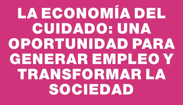 La economía del cuidado: una oportunidad para generar empleo y transformar la sociedad