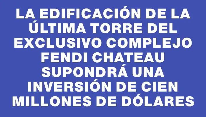 La edificación de la última torre del exclusivo complejo Fendi Chateau supondrá una inversión de cien millones de dólares