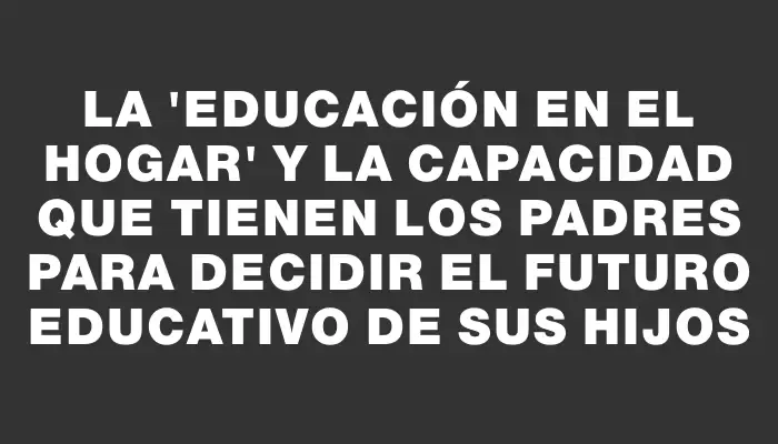 La "educación en el hogar" y la capacidad que tienen los padres para decidir el futuro educativo de sus hijos