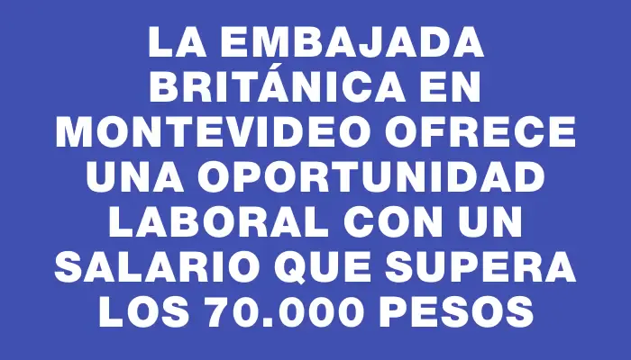 La Embajada Británica en Montevideo ofrece una oportunidad laboral con un salario que supera los 70.000 pesos