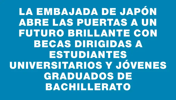 La Embajada de Japón abre las puertas a un futuro brillante con becas dirigidas a estudiantes universitarios y jóvenes graduados de bachillerato