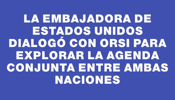 La Embajadora de Estados Unidos dialogó con Orsi para explorar la agenda conjunta entre ambas naciones