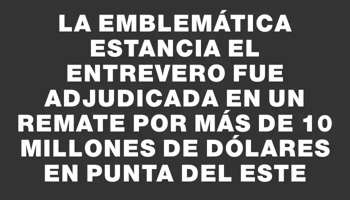 La emblemática estancia El Entrevero fue adjudicada en un remate por más de 10 millones de dólares en Punta del Este