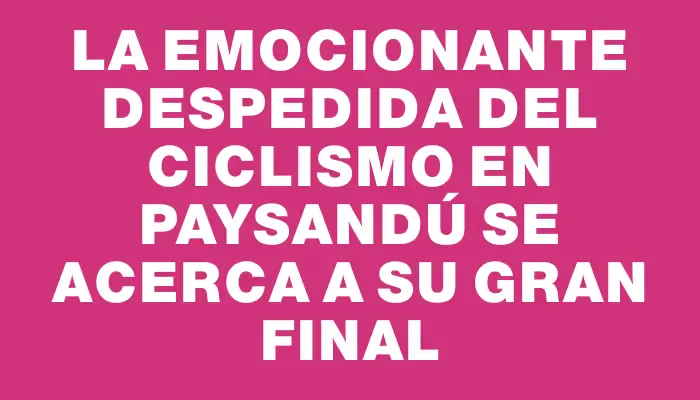 La emocionante despedida del ciclismo en Paysandú se acerca a su gran final