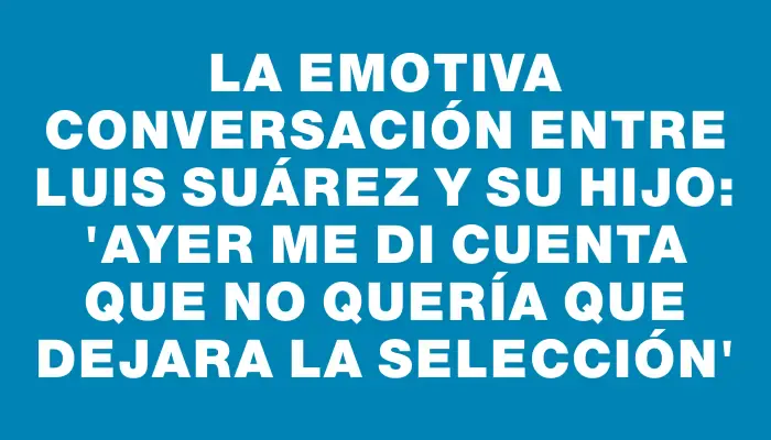 La emotiva conversación entre Luis Suárez y su hijo: “Ayer me di cuenta que no quería que dejara la Selección”