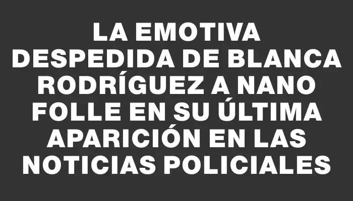 La emotiva despedida de Blanca Rodríguez a Nano Folle en su última aparición en las noticias policiales