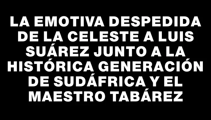 La emotiva despedida de la Celeste a Luis Suárez junto a la histórica generación de Sudáfrica y el maestro Tabárez