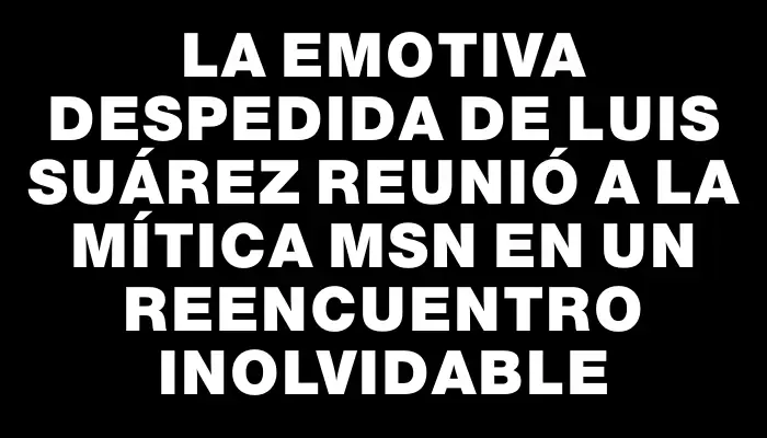 La emotiva despedida de Luis Suárez reunió a la mítica Msn en un reencuentro inolvidable