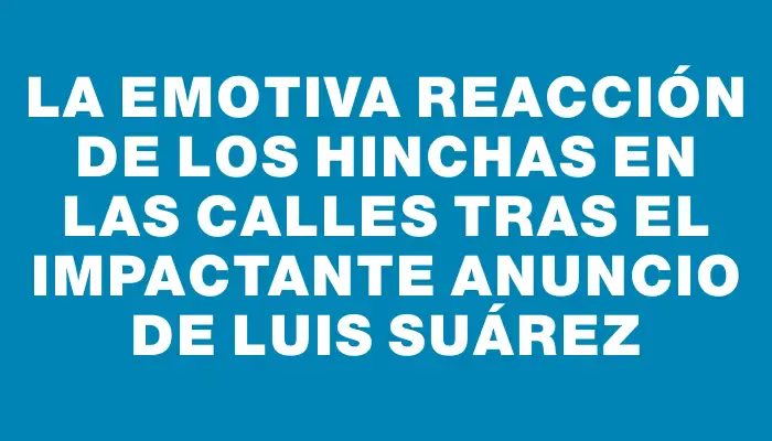 La emotiva reacción de los hinchas en las calles tras el impactante anuncio de Luis Suárez