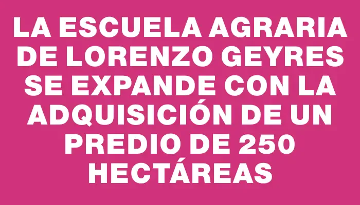 La Escuela Agraria de Lorenzo Geyres se expande con la adquisición de un predio de 250 hectáreas