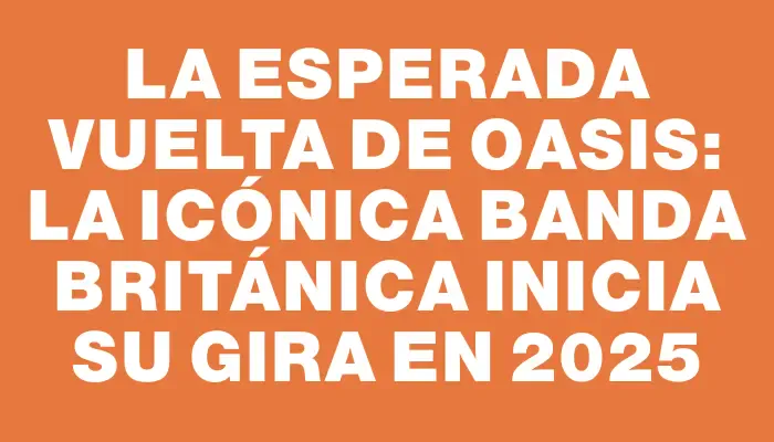 La esperada vuelta de Oasis: la icónica banda británica inicia su gira en 2025