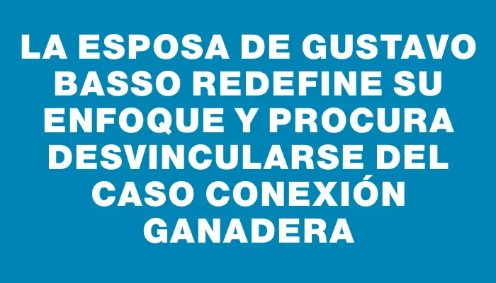 La esposa de Gustavo Basso redefine su enfoque y procura desvincularse del caso Conexión Ganadera