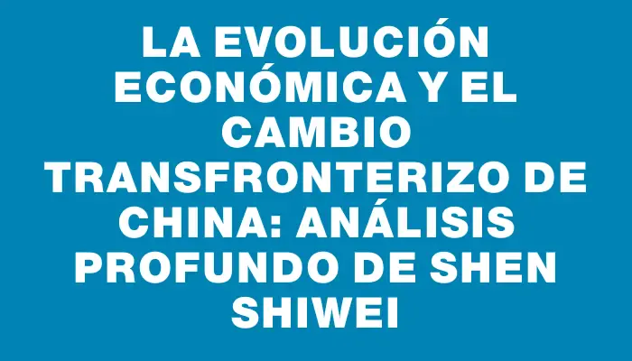 La evolución económica y el cambio transfronterizo de China: análisis profundo de Shen Shiwei