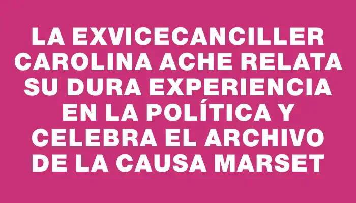 La exvicecanciller Carolina Ache relata su dura experiencia en la política y celebra el archivo de la causa Marset