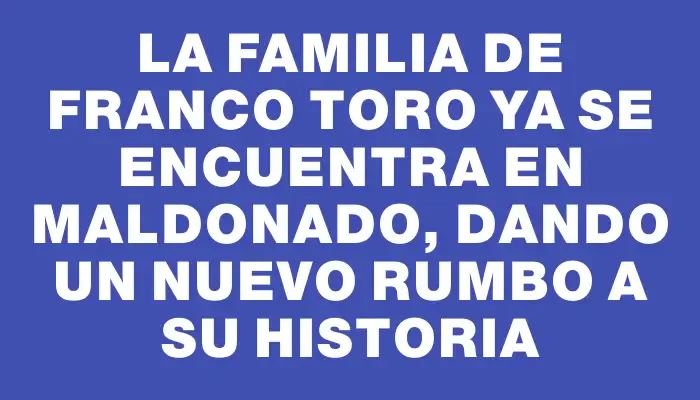 La familia de Franco Toro ya se encuentra en Maldonado, dando un nuevo rumbo a su historia