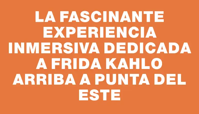 La fascinante experiencia inmersiva dedicada a Frida Kahlo arriba a Punta del Este