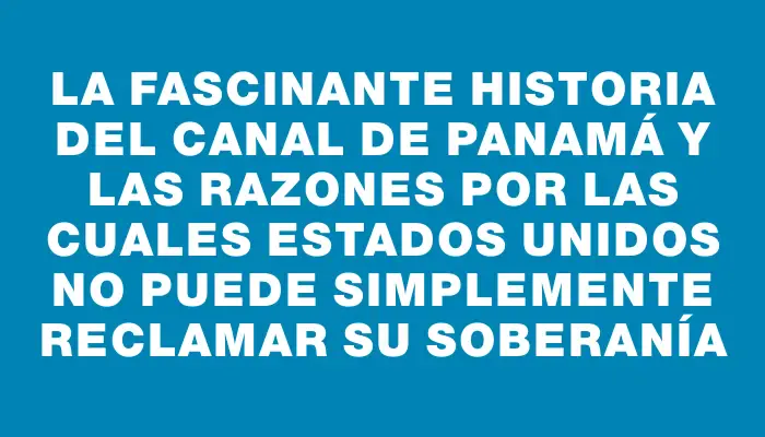 La fascinante historia del Canal de Panamá y las razones por las cuales Estados Unidos no puede simplemente reclamar su soberanía