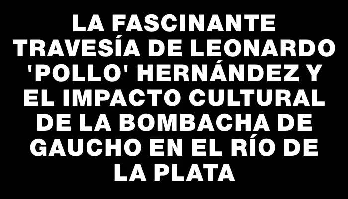 La fascinante travesía de Leonardo "Pollo" Hernández y el impacto cultural de la bombacha de gaucho en el Río de la Plata