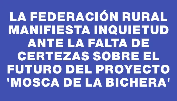 La Federación Rural manifiesta inquietud ante la falta de certezas sobre el futuro del proyecto “mosca de la bichera”