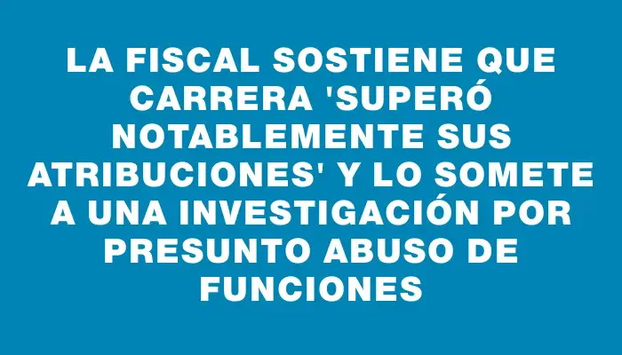 La fiscal sostiene que Carrera "superó notablemente sus atribuciones" y lo somete a una investigación por presunto abuso de funciones