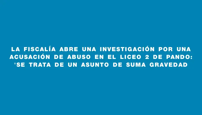 La Fiscalía abre una investigación por una acusación de abuso en el Liceo 2 de Pando: "Se trata de un asunto de suma gravedad