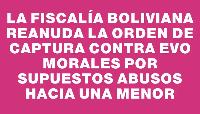 La Fiscalía boliviana reanuda la orden de captura contra Evo Morales por supuestos abusos hacia una menor