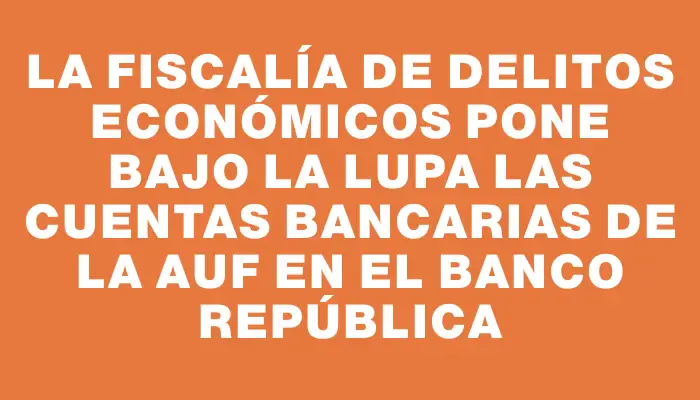 La Fiscalía de Delitos Económicos pone bajo la lupa las cuentas bancarias de la Auf en el Banco República