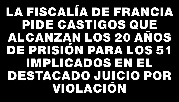 La Fiscalía de Francia pide castigos que alcanzan los 20 años de prisión para los 51 implicados en el destacado juicio por violación