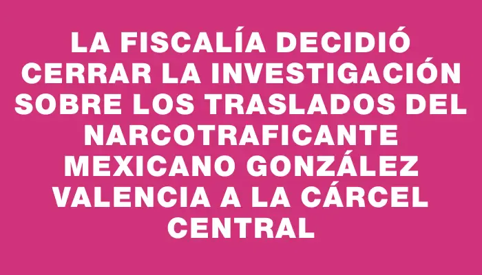 La Fiscalía decidió cerrar la investigación sobre los traslados del narcotraficante mexicano González Valencia a la Cárcel Central