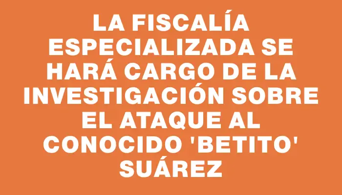 La fiscalía especializada se hará cargo de la investigación sobre el ataque al conocido "Betito" Suárez