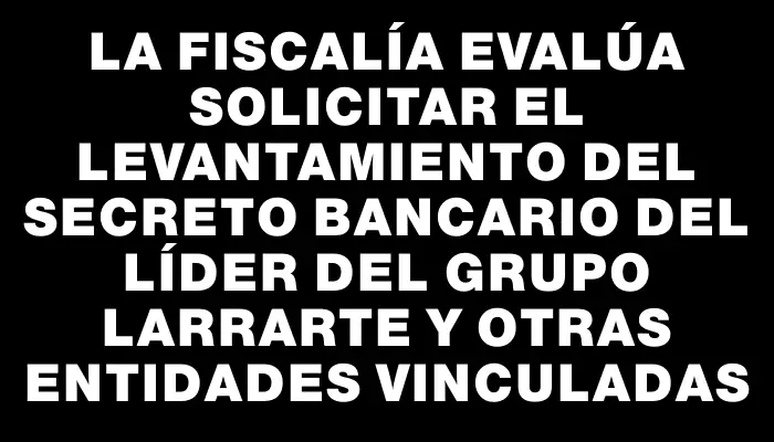 La Fiscalía evalúa solicitar el levantamiento del secreto bancario del líder del Grupo Larrarte y otras entidades vinculadas