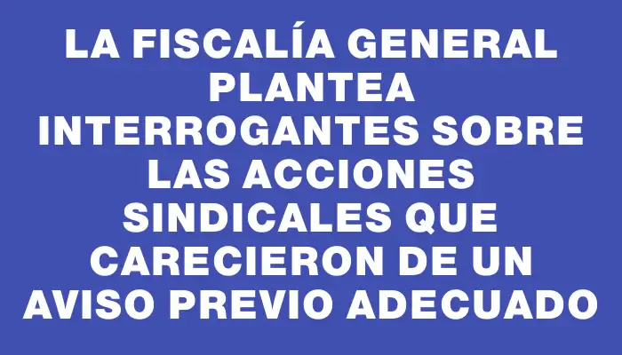 La Fiscalía General plantea interrogantes sobre las acciones sindicales que carecieron de un aviso previo adecuado