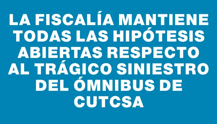 La Fiscalía mantiene todas las hipótesis abiertas respecto al trágico siniestro del ómnibus de Cutcsa