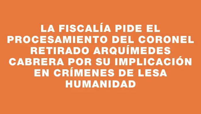 La Fiscalía pide el procesamiento del coronel retirado Arquímedes Cabrera por su implicación en crímenes de lesa humanidad