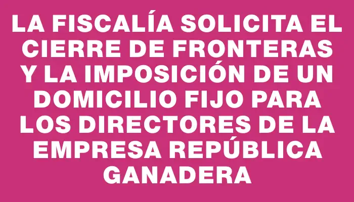 La Fiscalía solicita el cierre de fronteras y la imposición de un domicilio fijo para los directores de la empresa República Ganadera