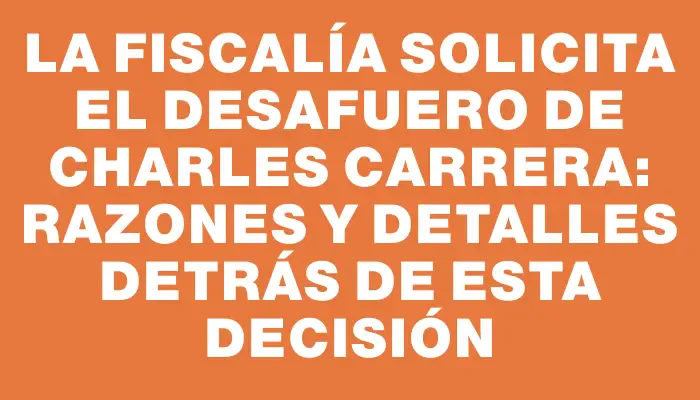 La Fiscalía solicita el desafuero de Charles Carrera: razones y detalles detrás de esta decisión