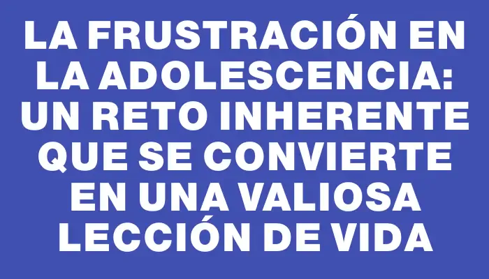 La frustración en la adolescencia: un reto inherente que se convierte en una valiosa lección de vida