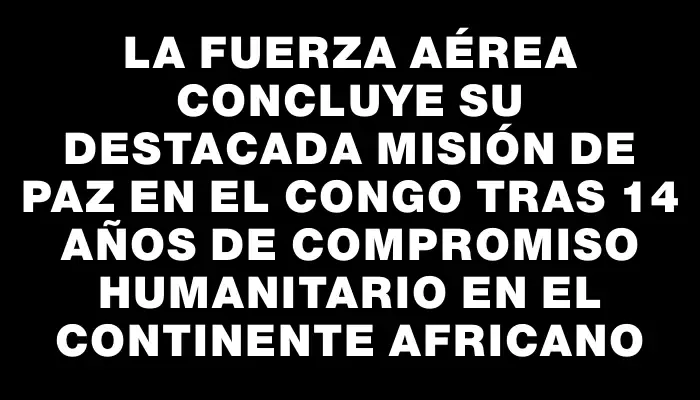 La Fuerza Aérea concluye su destacada misión de paz en el Congo tras 14 años de compromiso humanitario en el continente africano