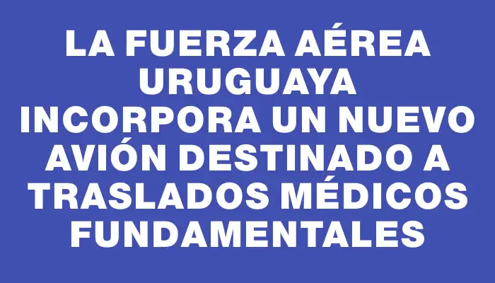 La Fuerza Aérea Uruguaya incorpora un nuevo avión destinado a traslados médicos fundamentales