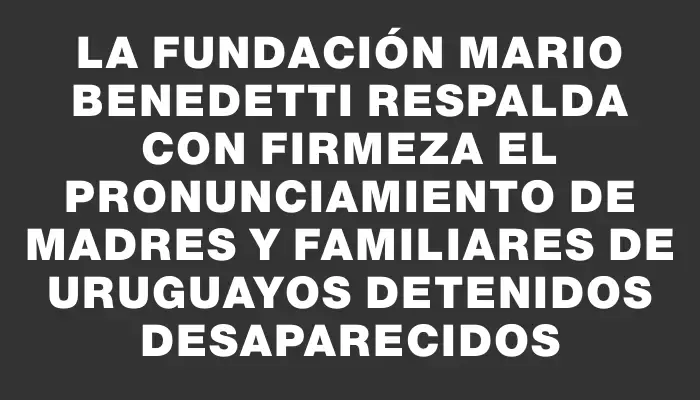 La Fundación Mario Benedetti respalda con firmeza el pronunciamiento de Madres y Familiares de Uruguayos Detenidos Desaparecidos