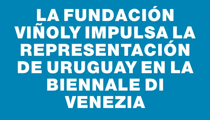 La Fundación Viñoly impulsa la representación de Uruguay en La Biennale di Venezia