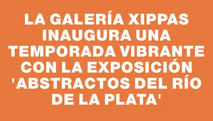 La galería Xippas inaugura una temporada vibrante con la exposición “Abstractos del Río de la Plata”