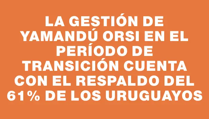 La gestión de Yamandú Orsi en el período de transición cuenta con el respaldo del 61% de los uruguayos