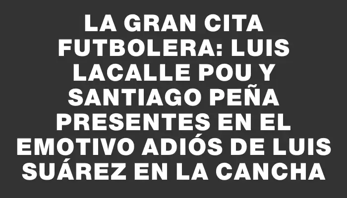 La gran cita futbolera: Luis Lacalle Pou y Santiago Peña presentes en el emotivo adiós de Luis Suárez en la cancha