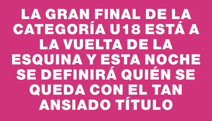 La gran final de la categoría U18 está a la vuelta de la esquina y esta noche se definirá quién se queda con el tan ansiado título