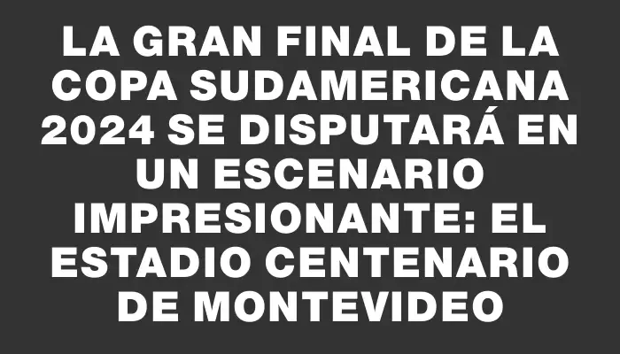 La gran final de la Copa Sudamericana 2024 se disputará en un escenario impresionante: el Estadio Centenario de Montevideo