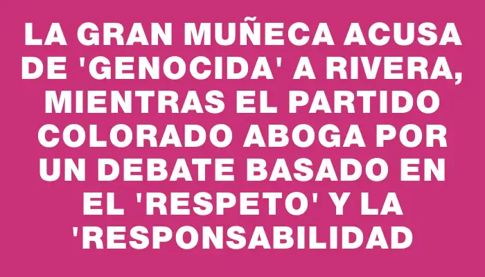 La Gran Muñeca acusa de "genocida" a Rivera, mientras el Partido Colorado aboga por un debate basado en el "respeto" y la "responsabilidad